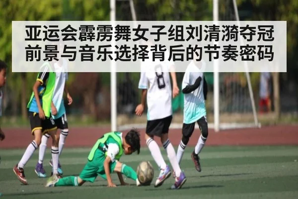 亚运会霹雳舞女子组刘清漪夺冠前景与音乐选择背后的节奏密码