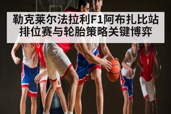 勒克莱尔法拉利F1阿布扎比站排位赛与轮胎策略关键博弈