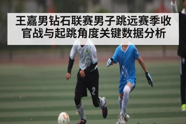 王嘉男钻石联赛男子跳远赛季收官战与起跳角度关键数据分析